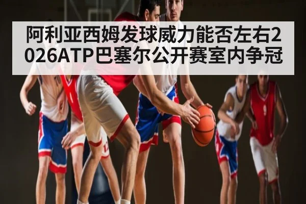 阿利亚西姆发球威力能否左右2026ATP巴塞尔公开赛室内争冠